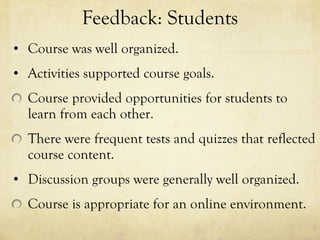 Feedback: Students Course was well organized.  Activities supported course goals.  Course provided opportunities for students to learn from each other.  There were frequent tests and quizzes that reflected course content.  Discussion groups were generally well organized.  Course is appropriate for an online environment.  