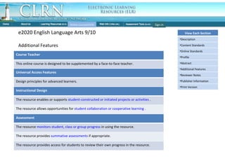 Individual Course: Features Online Courses(OCR) e2020 English Language Arts 9/10 Additional Features Sign-in Course Teacher This online course is designed to be supplemented by a face-to-face teacher.  Instructional Design The resource enables or supports  student-constructed or initiated projects or activities  . The resource allows opportunities for  student collaboration or cooperative learning  . Assessment The resource  monitors student, class or group progress  in using the resource. The resource provides  summative assessments  if appropriate. The resource provides access for students to review their own progress in the resource. Universal Access Features Design principles for advanced learners. View Each Section Description Content Standards Online Standards Profile Abstract Additional Features Reviewer Notes Publisher Information Print Version 