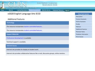 Individual Course: Features cont Online Courses(OCR) e2020 English Language Arts 9/10 Additional Features Sign-in Technology The resource incorporates  teacher-controlled features  . The resource incorporates  student-controlled features  . Support Materials Professional development  is available. Technical support is available. Internet Access Internet site provides for display of student work. Internet site provides collaborative features like e-mail, discussion groups, online mentors. View Each Section Description Content Standards Online Standards Profile Abstract Additional Features Reviewer Notes Publisher Information Print Version 