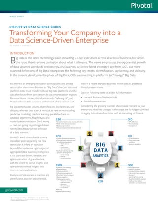 But there is an emerging realization across public and private
sectors that there must be more to “Big Data” than just data and
platform. CIOs must transform these Big Data platforms and the
data they house from cost-centers to data-monetization engines.
Forrester likens this very transformation to “refining oil”, and
Pivotal believes data science is at the heart of the new oil rush.
Big Data emphasizes volume, diversification, low latencies, and
ubiquity, whereas data science introduces new terms including,
predictive modeling, machine learning, parallelized and in-
database algorithms, Map Reduce, and
model operationalization. Don’t worry
— I am not going to get bogged down
here by the debate on the definition
of a data scientist.1
Instead, I want to emphasize a more
important point regarding this new
vernacular: It infers an evolution
beyond the traditional rigid output of
aggregated data: business intelligence.
It is a use-case-driven, iterative, and
agile exploration of granular data,
with the intent to derive insights and
operationalize these insights into
down-stream applications.
Examples of data science in action are
plentiful and also well documented,
both in a recent Harvard Business Review article, and these
Pivotal presentations:
Click on following titles to access full information
•	 Harvard Business Review article
•	 Pivotal presentations
Considering the growing number of use cases relevant to your
enterprise, what has changed is that these are no longer confined
to legacy data-driven functions such as marketing or finance.
White paper
Transforming Your Company into a
Data Science-Driven Enterprise
goPivotal.com
Introduction
Big Data is the latest technology wave impacting C-Level executives across all areas of business, but amid
the hype, there remains confusion about what it all means. The name emphasizes the exponential growth
of data volumes worldwide (collectively, 2.5 Exabytes/ day in the latest estimate I saw from IDC), but more
nuanced definitions of Big Data incorporate the following key tenets: diversification, low latency, and ubiquity.
In the current developmental-phase of Big Data, CIOs are investing in platforms to “manage” Big Data.
by Annika Jimenez
1 	
This is a well-blogged topic. We have our definition. It more or less aligns with other earlier
definitions, and emphasizes the combination of programming skills and statistical knowledge.
I’ll save this debate for a different post.
Disruptive Data Science Series
 