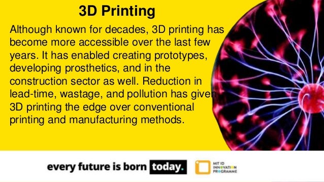 Although known for decades, 3D printing has
become more accessible over the last few
years. It has enabled creating prototypes,
developing prosthetics, and in the
construction sector as well. Reduction in
lead-time, wastage, and pollution has given
3D printing the edge over conventional
printing and manufacturing methods.
3D Printing
 