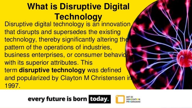 Disruptive digital technology is an innovation
that disrupts and supersedes the existing
technology, thereby significantly altering the
pattern of the operations of industries,
business enterprises, or consumer behavior
with its superior attributes. This
term disruptive technology was defined
and popularized by Clayton M Christensen in
1997.
What is Disruptive Digital
Technology
 