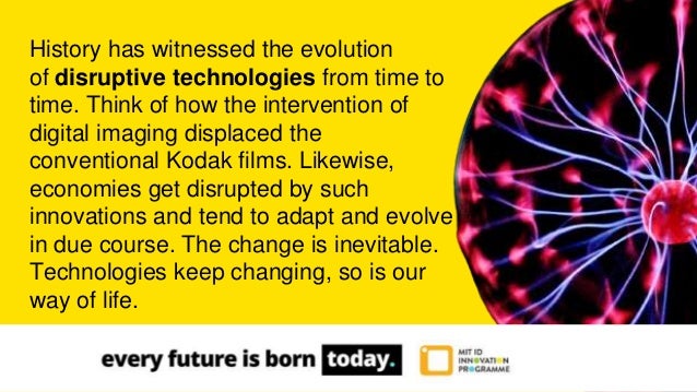 History has witnessed the evolution
of disruptive technologies from time to
time. Think of how the intervention of
digital imaging displaced the
conventional Kodak films. Likewise,
economies get disrupted by such
innovations and tend to adapt and evolve
in due course. The change is inevitable.
Technologies keep changing, so is our
way of life.
 