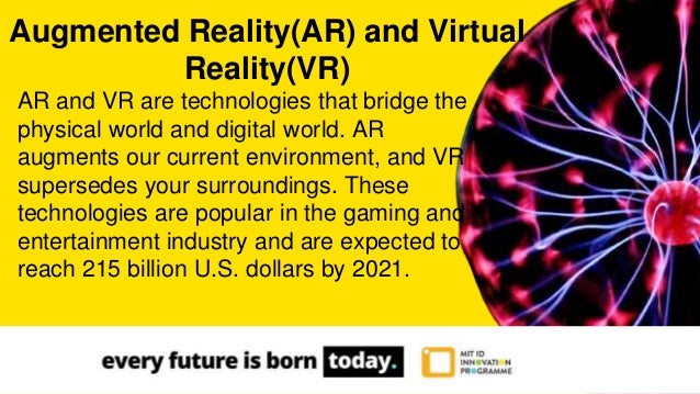 AR and VR are technologies that bridge the
physical world and digital world. AR
augments our current environment, and VR
supersedes your surroundings. These
technologies are popular in the gaming and
entertainment industry and are expected to
reach 215 billion U.S. dollars by 2021.
Augmented Reality(AR) and Virtual
Reality(VR)
 