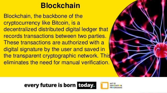 Blockchain, the backbone of the
cryptocurrency like Bitcoin, is a
decentralized distributed digital ledger that
records transactions between two parties.
These transactions are authorized with a
digital signature by the user and saved in
the transparent cryptographic network. This
eliminates the need for manual verification.
Blockchain
 