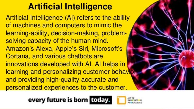 Artificial Intelligence (AI) refers to the ability
of machines and computers to mimic the
learning-ability, decision-making, problem-
solving capacity of the human mind.
Amazon’s Alexa, Apple’s Siri, Microsoft’s
Cortana, and various chatbots are
innovations developed with AI. AI helps in
learning and personalizing customer behavior
and providing high-quality accurate and
personalized experiences to the customer.
Artificial Intelligence
 