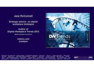 Jane McConnell

                 Strategic advisor on digital
                     workplace strategies

                        Author of
              Digital Workplace Trends 2013
                               digital-workplace-trends.com



                                     netjmc.com
                                      @netjmc




References: Air Liquide, Paris  -  Amadeus, Madrid  –  ArcelorMittal, Luxembourg  –  Areva, Paris   –   Arup, UK   –   Alcatel-Lucent, Paris   -   Alstom, Paris  -  
AGF, Paris   –   Bayer, France   –   Boehringer Ingelheim, Germany   –   EDF, Paris   –   EDP, Lisbon    -   Ericsson, Stockholm -   GDF Suez, Paris   -   Gemalto,
France    -   GlaxoSmithKline, Belgium   -  IKEA, Sweden   -   Lagardère, Paris   -   Nokia, Helsinki   -   Novartis, Switzerland   -   Océ, the Netherlands   -   OMV
Petrom, Vienna   -   Pernod Ricard, Paris     PPR, Paris  -  RATP, Paris  - Groupe SEB, Lyon  -  SNCF, Paris  -  Telenor, Norway  -  Total, Paris   -   UPM, Helsinki
 