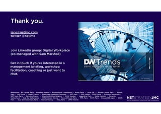 Thank you.
jane@netjmc.com
twitter @netjmc



Join LinkedIn group: Digital Workplace
(co-managed with Sam Marshall)

Get in touch if you’re interested in a
management brieﬁng, workshop
facilitation, coaching or just want to
chat.




References: Air Liquide, Paris  -  Amadeus, Madrid  –  ArcelorMittal, Luxembourg  –  Areva, Paris   –   Arup, UK   –   Alcatel-Lucent, Paris   -   Alstom,
Paris  -   AGF, Paris   –   Bayer, France   –   Boehringer Ingelheim, Germany   –   EDF, Paris   –   EDP, Lisbon - ERDF, Paris   -   Ericsson, Stockholm -  
GDF Suez, Paris   -   Gemalto, France    -   GlaxoSmithKline, Belgium   -   IKEA, Sweden   -   Lagardère, Paris   -   Nokia, Helsinki   -   Novartis,
Switzerland   -   Océ, the Netherlands   -   OMV Petrom, Vienna   -   Pernod Ricard, Paris   -   PPR, Paris  -  RATP, Paris  -  Groupe SEB, Lyon   -   SNCF,
Paris   -   Suez Environnement, Paris   -   Telenor, Norway   -   Total, Paris   -   UPM, Helsinki
 