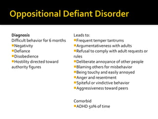 Diagnosis
Difficult behavior for 6 months
Negativity
Defiance
Disobedience
Hostility directed toward
authority figures
Leads to:
Frequent temper tantrums
Argumentativeness with adults
Refusal to comply with adult requests or
rules
Deliberate annoyance of other people
Blaming others for misbehavior
Being touchy and easily annoyed
Anger and resentment
Spiteful or vindictive behavior
Aggressiveness toward peers
Comorbid
ADHD 50% of time
 