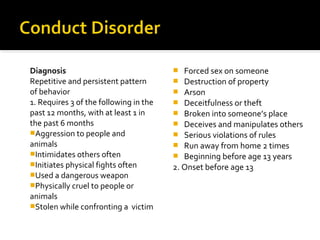Diagnosis
Repetitive and persistent pattern
of behavior
1. Requires 3 of the following in the
past 12 months, with at least 1 in
the past 6 months
Aggression to people and
animals
Intimidates others often
Initiates physical fights often
Used a dangerous weapon
Physically cruel to people or
animals
Stolen while confronting a victim
 Forced sex on someone
 Destruction of property
 Arson
 Deceitfulness or theft
 Broken into someone’s place
 Deceives and manipulates others
 Serious violations of rules
 Run away from home 2 times
 Beginning before age 13 years
2. Onset before age 13
 