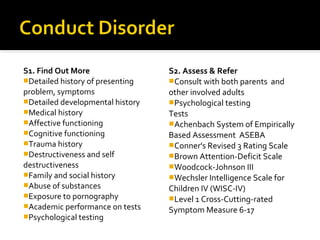 S1. Find Out More
Detailed history of presenting
problem, symptoms
Detailed developmental history
Medical history
Affective functioning
Cognitive functioning
Trauma history
Destructiveness and self
destructiveness
Family and social history
Abuse of substances
Exposure to pornography
Academic performance on tests
Psychological testing
S2. Assess & Refer
Consult with both parents and
other involved adults
Psychological testing
Tests
Achenbach System of Empirically
Based Assessment ASEBA
Conner's Revised 3 Rating Scale
Brown Attention-Deficit Scale
Woodcock-Johnson III
Wechsler Intelligence Scale for
Children IV (WISC-IV)
Level 1 Cross-Cutting-rated
Symptom Measure 6-17
 