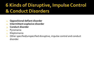 1. Oppositional defiant disorder
2. Intermittent explosive disorder
3. Conduct disorder
4. Pyromania
5. Kleptomania
6. Other specified/unspecified disruptive, impulse control and conduct
disorder
 
