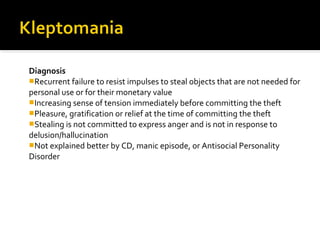 Diagnosis
Recurrent failure to resist impulses to steal objects that are not needed for
personal use or for their monetary value
Increasing sense of tension immediately before committing the theft
Pleasure, gratification or relief at the time of committing the theft
Stealing is not committed to express anger and is not in response to
delusion/hallucination
Not explained better by CD, manic episode, or Antisocial Personality
Disorder
 