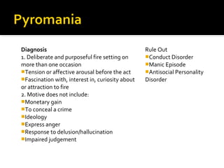 Diagnosis
1. Deliberate and purposeful fire setting on
more than one occasion
Tension or affective arousal before the act
Fascination with, interest in, curiosity about
or attraction to fire
2. Motive does not include:
Monetary gain
To conceal a crime
Ideology
Express anger
Response to delusion/hallucination
Impaired judgement
Rule Out
Conduct Disorder
Manic Episode
Antisocial Personality
Disorder
 