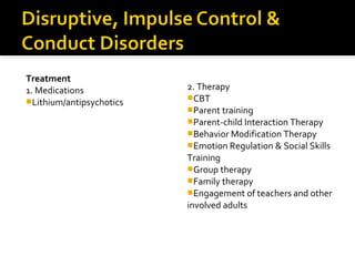 Treatment
1. Medications
Lithium/antipsychotics
2. Therapy
CBT
Parent training
Parent-child Interaction Therapy
Behavior Modification Therapy
Emotion Regulation & Social Skills
Training
Group therapy
Family therapy
Engagement of teachers and other
involved adults
 