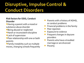 Risk factors for ODD, Conduct
Disorder
Having a parent with a mood or
substance abuse disorder
Being abused or neglected
Harsh or inconsistent discipline
Lack of supervision
Poor relationship with one or both
parents
Family instability such as multiple
moves, changing schools frequently
 Parents with a history of ADHD,
or conduct problems
 Financial problems in the family
 Peer rejection
 Exposure to violence
 Frequent changes in daycare
providers
 Parents who have a troubled
marriage or are divorced
 Poverty
 