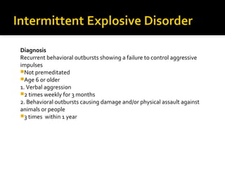 Diagnosis
Recurrent behavioral outbursts showing a failure to control aggressive
impulses
Not premeditated
Age 6 or older
1. Verbal aggression
2 times weekly for 3 months
2. Behavioral outbursts causing damage and/or physical assault against
animals or people
3 times within 1 year
 