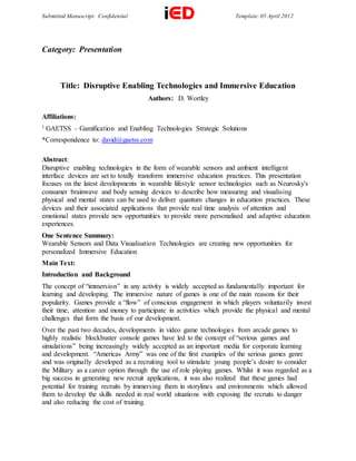 Submitted Manuscript: Confidential Template: 05 April 2012
Category: Presentation
Title: Disruptive Enabling Technologies and Immersive Education
Authors: D. Wortley
Affiliations:
1 GAETSS – Gamification and Enabling Technologies Strategic Solutions
*Correspondence to: david@gaetss.com
Abstract:
Disruptive enabling technologies in the form of wearable sensors and ambient intelligent
interface devices are set to totally transform immersive education practices. This presentation
focuses on the latest developments in wearable lifestyle sensor technologies such as Neurosky's
consumer brainwave and body sensing devices to describe how measuring and visualising
physical and mental states can be used to deliver quantum changes in education practices. These
devices and their associated applications that provide real time analysis of attention and
emotional states provide new opportunities to provide more personalised and adaptive education
experiences.
One Sentence Summary:
Wearable Sensors and Data Visualisation Technologies are creating new opportunities for
personalized Immersive Education
Main Text:
Introduction and Background
The concept of “immersion” in any activity is widely accepted as fundamentally important for
learning and developing. The immersive nature of games is one of the main reasons for their
popularity. Games provide a “flow” of conscious engagement in which players voluntarily invest
their time, attention and money to participate in activities which provide the physical and mental
challenges that form the basis of our development.
Over the past two decades, developments in video game technologies from arcade games to
highly realistic blockbuster console games have led to the concept of “serious games and
simulations” being increasingly widely accepted as an important media for corporate learning
and development. “Americas Army” was one of the first examples of the serious games genre
and was originally developed as a recruiting tool to stimulate young people’s desire to consider
the Military as a career option through the use of role playing games. Whilst it was regarded as a
big success in generating new recruit applications, it was also realized that these games had
potential for training recruits by immersing them in storylines and environments which allowed
them to develop the skills needed in real world situations with exposing the recruits to danger
and also reducing the cost of training.
 