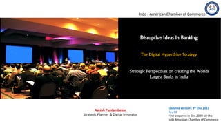 Ashish Puntambekar
Strategic Planner & Digital Innovator
Updated version : 9th Dec 2022
Rev 02
First prepared in Dec 2020 for the
Indo American Chamber of Commerce
Disruptive Ideas in Banking
The Digital Hyperdrive Strategy
Strategic Perspectives on creating the Worlds
Largest Banks in India
Indo - American Chamber of Commerce
Om Sangrahaya Namaha
Om Vishwaksenaya Namaha
 