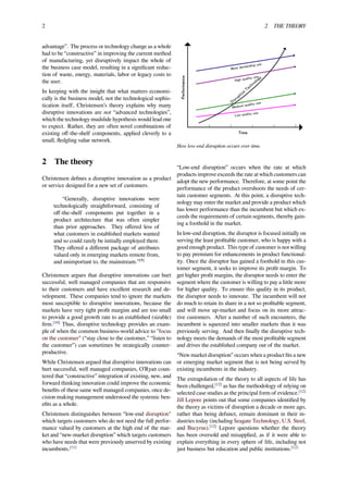 2 2 THE THEORY
advantage”. The process or technology change as a whole
had to be “constructive” in improving the current method
of manufacturing, yet disruptively impact the whole of
the business case model, resulting in a signiﬁcant reduc-
tion of waste, energy, materials, labor or legacy costs to
the user.
In keeping with the insight that what matters economi-
cally is the business model, not the technological sophis-
tication itself, Christensen’s theory explains why many
disruptive innovations are not “advanced technologies”,
which the technology mudslide hypothesis would lead one
to expect. Rather, they are often novel combinations of
existing oﬀ-the-shelf components, applied cleverly to a
small, ﬂedgling value network.
2 The theory
Christensen deﬁnes a disruptive innovation as a product
or service designed for a new set of customers.
“Generally, disruptive innovations were
technologically straightforward, consisting of
oﬀ-the-shelf components put together in a
product architecture that was often simpler
than prior approaches. They oﬀered less of
what customers in established markets wanted
and so could rarely be initially employed there.
They oﬀered a diﬀerent package of attributes
valued only in emerging markets remote from,
and unimportant to, the mainstream.”[9]
Christensen argues that disruptive innovations can hurt
successful, well managed companies that are responsive
to their customers and have excellent research and de-
velopment. These companies tend to ignore the markets
most susceptible to disruptive innovations, because the
markets have very tight proﬁt margins and are too small
to provide a good growth rate to an established (sizable)
ﬁrm.[10]
Thus, disruptive technology provides an exam-
ple of when the common business-world advice to "focus
on the customer" (“stay close to the customer,” “listen to
the customer”) can sometimes be strategically counter-
productive.
While Christensen argued that disruptive innovations can
hurt successful, well managed companies, O’Ryan coun-
tered that “constructive” integration of existing, new, and
forward thinking innovation could improve the economic
beneﬁts of these same well managed companies, once de-
cision making management understood the systemic ben-
eﬁts as a whole.
Christensen distinguishes between “low-end disruption"
which targets customers who do not need the full perfor-
mance valued by customers at the high end of the mar-
ket and “new-market disruption” which targets customers
who have needs that were previously unserved by existing
incumbents.[11]
How low-end disruption occurs over time.
“Low-end disruption” occurs when the rate at which
products improve exceeds the rate at which customers can
adopt the new performance. Therefore, at some point the
performance of the product overshoots the needs of cer-
tain customer segments. At this point, a disruptive tech-
nology may enter the market and provide a product which
has lower performance than the incumbent but which ex-
ceeds the requirements of certain segments, thereby gain-
ing a foothold in the market.
In low-end disruption, the disruptor is focused initially on
serving the least proﬁtable customer, who is happy with a
good enough product. This type of customer is not willing
to pay premium for enhancements in product functional-
ity. Once the disruptor has gained a foothold in this cus-
tomer segment, it seeks to improve its proﬁt margin. To
get higher proﬁt margins, the disruptor needs to enter the
segment where the customer is willing to pay a little more
for higher quality. To ensure this quality in its product,
the disruptor needs to innovate. The incumbent will not
do much to retain its share in a not so proﬁtable segment,
and will move up-market and focus on its more attrac-
tive customers. After a number of such encounters, the
incumbent is squeezed into smaller markets than it was
previously serving. And then ﬁnally the disruptive tech-
nology meets the demands of the most proﬁtable segment
and drives the established company out of the market.
“New market disruption” occurs when a product ﬁts a new
or emerging market segment that is not being served by
existing incumbents in the industry.
The extrapolation of the theory to all aspects of life has
been challenged,[12]
as has the methodology of relying on
selected case studies as the principal form of evidence.[12]
Jill Lepore points out that some companies identiﬁed by
the theory as victims of disruption a decade or more ago,
rather than being defunct, remain dominant in their in-
dustries today (including Seagate Technology, U.S. Steel,
and Bucyrus).[12]
Lepore questions whether the theory
has been oversold and misapplied, as if it were able to
explain everything in every sphere of life, including not
just business but education and public institutions.[12]
 