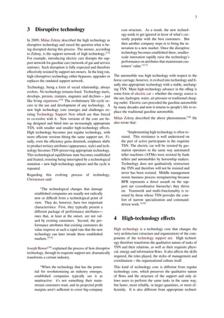 3
3 Disruptive technology
In 2009, Milan Zeleny described the high technology as
disruptive technology and raised the question what is be-
ing disrupted during this process. The answer, according
to Zeleny, is the support network of high technology.[13]
For example, introducing electric cars disrupts the sup-
port network for gasoline cars (network of gas and service
stations). Such disruption is fully expected and therefore
eﬀectively resisted by support net owners. In the long run,
high (disruptive) technology either bypasses, upgrades or
replaces the outdated support network.
Technology, being a form of social relationship, always
evolves. No technology remains ﬁxed. Technology starts,
develops, persists, mutates, stagnates and declines – just
like living organisms.[14]
The evolutionary life-cycle oc-
curs in the use and development of any technology. A
new high technology core emerges and challenges ex-
isting Technology Support Nets which are thus forced
to co-evolve with it. New versions of the core are be-
ing designed and ﬁtted into an increasingly appropriate
TSN, with smaller and smaller high-technology eﬀects.
High technology becomes just regular technology, with
more eﬃcient versions ﬁtting the same support net. Fi-
nally, even the eﬃciency gains diminish, emphasis shifts
to product tertiary attributes (appearance, style) and tech-
nology becomes TSN-preserving appropriate technology.
This technological equilibrium state becomes established
and ﬁxated, resisting being interrupted by a technological
mutation – new high technology appears and the cycle is
repeated.
Regarding this evolving process of technology,
Christensen said:
“The technological changes that damage
established companies are usually not radically
new or diﬃcult from a technological point of
view. They do, however, have two important
characteristics: First, they typically present a
diﬀerent package of performance attributes—
ones that, at least at the outset, are not val-
ued by existing customers. Second, the per-
formance attributes that existing customers do
value improve at such a rapid rate that the new
technology can later invade those established
markets.”[15]
Joseph Bower[16]
explained the process of how disruptive
technology, through its requisite support net, dramatically
transforms a certain industry.
“When the technology that has the poten-
tial for revolutionizing an industry emerges,
established companies typically see it as
unattractive: it’s not something their main-
stream customers want, and its projected proﬁt
margins aren’t suﬃcient to cover big-company
cost structure. As a result, the new technol-
ogy tends to get ignored in favor of what’s cur-
rently popular with the best customers. But
then another company steps in to bring the in-
novation to a new market. Once the disruptive
technology becomes established there, smaller-
scale innovation rapidly raise the technology’s
performance on attributes that mainstream cus-
tomers’ value.”[17]
The automobile was high technology with respect to the
horse carriage; however, it evolved into technology and ﬁ-
nally into appropriate technology with a stable, unchang-
ing TSN. Main high-technology advance in the oﬃng is
some form of electric car – whether the energy source is
the sun, hydrogen, water, air pressure or traditional charg-
ing outlet. Electric cars preceded the gasoline automobile
by many decades and now it returns to people’s life to re-
place the traditional gasoline automobile.
Milan Zeleny described the above phenomenon.[18]
He
also wrote that:
“Implementing high technology is often re-
sisted. This resistance is well understood on
the part of active participants in the requisite
TSN. The electric car will be resisted by gas-
station operators in the same way automated
teller machines (ATMs) were resisted by bank
tellers and automobiles by horsewhip makers.
Technology does not qualitatively restructure
the TSN and therefore will not be resisted and
never has been resisted. Middle management
resists business process reengineering because
BPR represents a direct assault on the sup-
port net (coordinative hierarchy) they thrive
on. Teamwork and multi-functionality is re-
sisted by those whose TSN provides the com-
fort of narrow specialization and command-
driven work.”[19]
4 High-technology eﬀects
High technology is a technology core that changes the
very architecture (structure and organization) of the com-
ponents of the technology support net. High technol-
ogy therefore transforms the qualitative nature of tasks of
TSN and their relations, as well as their requisite physi-
cal, energy and information ﬂows. It also aﬀects the skills
required, the roles played, the styles of management and
coordination – the organizational culture itself.
This kind of technology core is diﬀerent from regular
technology core, which preserves the qualitative nature
of ﬂows and the structure of the support and only al-
lows users to perform the same tasks in the same way,
but faster, more reliably, in larger quantities, or more ef-
ﬁciently. It is also diﬀerent from appropriate technol-
 