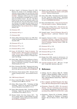 5
[4] Bower, Joseph L. & Christensen, Clayton M. (1995).
However the concept of new technologies leading to
wholesale economic change is not a new idea since Joseph
Schumpeter adapted the idea of creative destruction from
Karl Marx. Schumpeter (1949) in one of his examples
used “the railroadization of the Middle West as it was ini-
tiated by the Illinois Central”. He wrote, “The Illinois
Central not only meant very good business whilst it was
built and whilst new cities were built around it and land
was cultivated, but it spelled the death sentence for the
[old] agriculture of the West."["Disruptive Technologies:
Catching the Wave” Harvard Business Review, January–
February 1995
[5] Christensen 1997.
[6] Christensen 1997, p. 3.
[7] Christensen 2003.
[8] Johnson, Mark, Christensen, Clayton, et al., 2008, “Rein-
venting Your Business Model, Harvard Business Review,
December 2008.
[9] Christensen 1997, p. 15.
[10] Christensen 1997, p. i-iii.
[11] Christensen 2003, p. 23-45.
[12] Lepore, Jill (2014-06-23), “Annals of enterprise: The
disruption machine: What the gospel of innovation gets
wrong.”, The New Yorker. Published online 2014-06-17
under the headline 'What the Theory of “Disruptive Inno-
vation” Gets Wrong'.
[13] Zeleny, Milan. “High Technology and Barriers to Innova-
tion: From Globalization to Localization”. International
Journal of Information Technology & Decision Making
(World Scientiﬁc) 11: P 441.
[14] Oliver, Gassmann (May 2006). “Opening up the innova-
tion process: towards an agenda”. R&D Management 36
(03): P 223–366. doi:10.1111/j.1467-9310.2006.00437.
[15] Christensen, Clayton (January 1995). “Disruptive Tech-
nologies Catching the Wave”. Harvard Business Review:
P 3.
[16] “HBS Faculty & Research”.
[17] Bower, Joseph (May 2002). “Disruptive Change”. Har-
vard Business Review 80 (05): P 95–101.
[18] Zeleny, Milan (January 2009). “Technology and High
Technology: Support Net and Barriers to Innovation”.
Advanced Management Systems 01 (01): P 8–21.
[19] Zeleny, Milan (September 2009). “Technology and High
Technology: Support Net and Barriers to Innovation”.
Acta Mechanica Slovaca 36 (01): P 6–19.
[20] Masaaki, Kotabe; Scott Swan (January 2007). “The
role of strategic alliances in high-technology new prod-
uct development”. Strategic Management Journal 16 (08).
doi:10.1002/smj.4250160804.
[21] Manyika, James (May 2013). “Disruptive technologies:
Advances that will transform life, business, and the global
economy”. McKinsey Global Institute.
[22] Zeleny, Milan (2006). “Knowledge-information autopoi-
etic cycle: towards the wisdom systems”. International
Journal of Management and Decision Making 7 (1): P 3–
18. doi:10.1504/IJMDM.2006.008168.
[23] Brown, Brad (March 2014). “Views from the front lines
of the data-analytics revolution”. McKinsey Quarterly.
[24] Bosman, Julie (13 March 2012). “After 244 Years, En-
cyclopaedia Britannica Stops the Presses”. The New York
Times. Retrieved 1 April 2012.
[25] Tartakoﬀ, Joseph. “Victim Of Wikipedia: Microsoft To
Shut Down Encarta”. paidContent. Retrieved 1 April
2012.
[26] Sandström, Christian G. (2010). “A revised perspective
on Disruptive Innovation – Exploring Value, Networks
and Business models (Theisis submitted to Chalmers Uni-
versity of Technology, Göteborg, Sweden)" (PDF). Re-
trieved 2010-11-22.
[27] Christensen 1997, p. 3-28.
[28] Christensen 1997, pp. 61–76.
[29] Christensen 2003, pp. 37–39.
[30] Christensen 2003, p. 64.
[31] Knopper, Steve (2009). Appetite for self-destruction : the
spectacular crash of the record industry in the digital age.
New York: Free Press. ISBN 1-4165-5215-4.
[32] “Concorde grounded for good”. BBC News, 10 April
2003. 10 April 2003. Retrieved 4 May 2012.
9 References
• Anthony, Scott D.; Johnson, Mark W.; Sinﬁeld,
Joseph V.; Altman, Elizabeth J. (2008). Innovator’s
Guide to Growth - Putting Disruptive Innovation to
Work. Harvard Business School Press. ISBN 978-
1-59139-846-2.
• How to Identify and Build Disruptive New Busi-
nesses, MIT Sloan Management Review Spring 2002
• Christensen, Clayton M. (1997), The innovator’s
dilemma: when new technologies cause great ﬁrms
to fail, Boston, Massachusetts, USA: Harvard Busi-
ness School Press, ISBN 978-0-87584-585-2. (edit)
• Christensen, Clayton M. & Overdorf, Michael.
(2000). “Meeting the Challenge of Disruptive
Change” Harvard Business Review, March–April
2000.
 