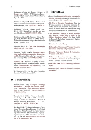 6 11 EXTERNAL LINKS
• Christensen, Clayton M., Bohmer, Richard, &
Kenagy, John. (2000). “Will Disruptive Innova-
tions Cure Health Care?" Harvard Business Review,
September 2000.
• Christensen, Clayton M. (2003). The innovator’s
solution : creating and sustaining successful growth.
Harvard Business Press. ISBN 978-1-57851-852-4.
• Christensen, Clayton M.; Anthony, Scott D.; Roth,
Erik A. (2004). Seeing What’s Next. Harvard Busi-
ness School Press. ISBN 978-1-59139-185-2.
• Christensen, Clayton M., Baumann, Heiner, Rug-
gles, Rudy, & Sadtler, Thomas M. (2006). “Disrup-
tive Innovation for Social Change” Harvard Business
Review, December 2006.
• Mountain, Darryl R., Could New Technologies
Cause Great Law Firms to Fail?
• Mountain, Darryl R. (2006). Disrupting conven-
tional law ﬁrm business models using document as-
sembly, International Journal of Law and Informa-
tion Technology 2006; doi:10.1093/ijlit/eal019
• Tushman, M.L.; Anderson, P. (1986). “Techno-
logical Discontinuities and Organizational Environ-
ments”. Administrative Science Quarterly 31: 439–
465. doi:10.2307/2392832.
• Eric Chaniot (2007). “The Red Pill of Technology
Innovation” Red Pill, October 2007.
10 Further reading
• Danneels, Erwin (2004). “Disruptive Technology
Reconsidered: A Critique and Research Agenda”
(PDF). Journal of Product Innovation Manage-
ment 21 (4): 246–258. doi:10.1111/j.0737-
6782.2004.00076.x.
• Danneels, Erwin (2006). “From the Guest Edi-
tor: Dialogue on The Eﬀects of Disruptive Tech-
nology on Firms and Industries”. Journal of
Product Innovation Management 23 (1): 2–4.
doi:10.1111/j.1540-5885.2005.00174.x.
• Roy, Raja (2014). “Exploring the Boundary Condi-
tions of Disruption: Large Firms and New Product
Introduction With a Potentially Disruptive Technol-
ogy in the Industrial Robotics Industry,” Engineer-
ing Management, IEEE Transactions on, vol.61,
no.1, pp. 90,100. http://ieeexplore.ieee.org/xpls/
abs_all.jsp?arnumber=6578147
11 External links
• Peer-reviewed chapter on Disruptive Innovation by
Clayton Christensen with public commentaries by
notable designers like Donald Norman
• The Myth of Disruptive Technologies. Note that
Dvorák’s deﬁnition of disruptive technology de-
scribes the low cost disruption model, above. He
reveals the overuse of the term and shows how many
disruptive technologies are not truly disruptive.
• “The Disruptive Potential of Game Technolo-
gies: Lessons Learned from its Impact on the
Military Simulation Industry”, by Roger Smith
in Research Technology Management (Septem-
ber/October 2006)
• Disruptive Innovation Theory
• Bibliography of Christensen’s “Theory of Disruptive
Innovation” as it relates to higher education
• Disruptive Technology Portfolio by Information-
Week and Credit Suisse
• Diﬀusion of Innovations, Strategy and Innova-
tions The D.S.I Framework by Francisco Rodrigues
Gomes, Academia.edu share research
• CREATING THE FUTURE: Building Tomorrow’s
World
• Lecture (video), VoIP as an example of disruptive
technology
 