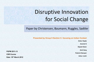 Disruptive Innovation
                                  for Social Change
                        Paper by Christensen, Baumann, Ruggles, Sadtler

                             Presented by Group 9 Section C- focusing on Indian Context
                                                                             Ankur Gupta

                                                                                Aravind S

                                                                             Dipesh Kaien

                                                                                Amit Garg
PGPM 2011-13
                                                                          Padmini Narayan
CSR Course
                                                                              Ankur Joshi
Date: 19th March 2012
 