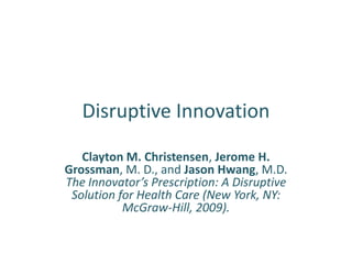 Disruptive Innovation

   Clayton M. Christensen, Jerome H.
Grossman, M. D., and Jason Hwang, M.D.
The Innovator’s Prescription: A Disruptive
 Solution for Health Care (New York, NY:
           McGraw-Hill, 2009).
 