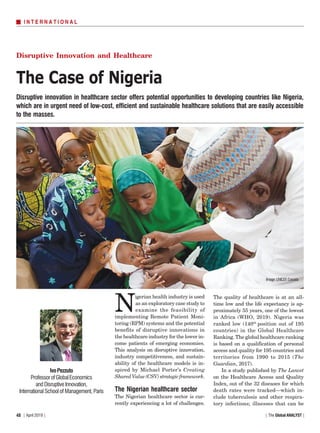 | The Global ANALYST || April 2019 |48
Disruptive innovation in healthcare sector offers potential opportunities to developing countries like Nigeria,
which are in urgent need of low-cost, efficient and sustainable healthcare solutions that are easily accessible
to the masses.
I N T E R N A T I O N A L
The Case of Nigeria
Disruptive Innovation and Healthcare
IvoPezzuto
ProfessorofGlobalEconomics
and Disruptive Innovation,
International School of Management, Paris
Image:UNICEF,Canada
N
igerian health industry is used
as an exploratory case study to
examine the feasibility of
implementing Remote Patient Moni-
toring (RPM) systems and the potential
benefits of disruptive innovations in
the healthcare industry for the lower in-
come patients of emerging economies.
This analysis on disruptive innovation,
industry competitiveness, and sustain-
ability of the healthcare models is in-
spired by Michael Porter’s Creating
SharedValue(CSV)strategicframework.
The Nigerian healthcare sector
The Nigerian healthcare sector is cur-
rently experiencing a lot of challenges.
The quality of healthcare is at an all-
time low and the life expectancy is ap-
proximately 55 years, one of the lowest
in Africa (WHO, 2019). Nigeria was
ranked low (140th
position out of 195
countries) in the Global Healthcare
Ranking. The global healthcare ranking
is based on a qualification of personal
access and quality for 195 countries and
territories from 1990 to 2015 (The
Guardian, 2017).
In a study published by The Lancet
on the Healthcare Access and Quality
Index, out of the 32 diseases for which
death rates were tracked—which in-
clude tuberculosis and other respira-
tory infections; illnesses that can be
 