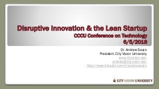 Disruptive Innovation & the Lean Startup
CCCU Conference on Technology
6/5/2018
Dr. Andrew Sears
President, City Vision University
www.cityvision.edu
andrew@cityvision.edu
https://www.linkedin.com/in/andrewsears
 