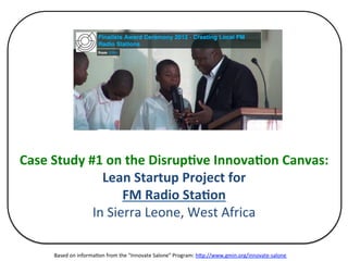 Case	
  Study	
  #1	
  on	
  the	
  Disrup4ve	
  Innova4on	
  Canvas:	
  
Lean	
  Startup	
  Project	
  for	
  
FM	
  Radio	
  Sta4on	
  
In	
  Sierra	
  Leone,	
  West	
  Africa	
  
Based	
  on	
  informa5on	
  from	
  the	
  “Innovate	
  Salone”	
  Program:	
  h>p://www.gmin.org/innovate-­‐salone	
  	
  
 