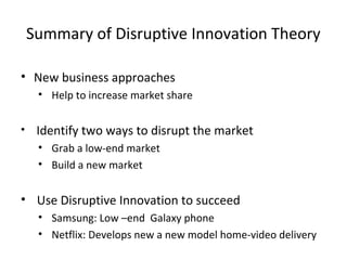 Summary of Disruptive Innovation Theory
• New business approaches
• Help to increase market share
• Identify two ways to disrupt the market
• Grab a low-end market
• Build a new market
• Use Disruptive Innovation to succeed
• Samsung: Low –end Galaxy phone
• Netflix: Develops new a new model home-video delivery
 