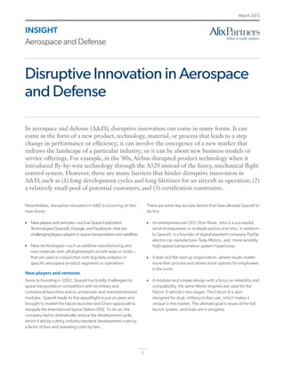 1
INSIGHT
Aerospace and Defense
March 2015
Disruptive Innovation in Aerospace
and Defense
Nevertheless, disruptive innovation in A&D is occurring on two
main fronts:
}} New players and ventures—such as Space Exploration
Technologies (SpaceX), Google, and Facebook—that are
challenging legacy players in space transportation and satellites
}} New technologies—such as additive manufacturing and
new materials with ultralightweight aircraft seats or tools—
that are used in conjunction with big-data analytics in
specific aerospace product segments or operations
New players and ventures
Since its founding in 2002, SpaceX has boldly challenged its
space transportation competitors with its military and
commercial launchers and its unmanned- and manned-missions
modules. SpaceX made its first spaceflight in just six years and
brought to market the Falcon launcher and Orion spacecraft to
resupply the International Space Station (ISS). To do so, the
company had to dramatically reduce the development cycle,
which it did by cutting industry-standard development costs by
a factor of four and operating costs by two.
There are some key success factors that have allowed SpaceX to
do this:
}} An entrepreneurial CEO, Elon Musk, who is a successful,
serial entrepreneur in multiple sectors and who, in addition
to SpaceX, is a founder of digital-payment company PayPal,
electric-car manufacturer Tesla Motors, and, more recently,
high-speed transportation system HyperLoop.
}} A lean and flat start-up organisation, where results matter
more than process and where stock options for employees
is the norm.
}} A modular and simple design with a focus on reliability and
compatibility, the same Merlin engines are used for the
Falcon 9 vehicle’s two stages. The Falcon 9 is also
designed for dual, military-civilian use, which makes it
unique in the market. The ultimate goal is reuse of the full
launch system, and trials are in progress.
In aerospace and defense (A&D), disruptive innovation can come in many forms. It can
come in the form of a new product, technology, material, or process that leads to a step
change in performance or efficiency; it can involve the emergence of a new market that
redraws the landscape of a particular industry; or it can be about new business models or
service offerings. For example, in the ‘80s, Airbus disrupted product technology when it
introduced fly-by-wire technology through the A320 instead of the heavy, mechanical flight
control system. However, there are many barriers that hinder disruptive innovation in
A&D, such as (1) long development cycles and long lifetimes for an aircraft in operation, (2)
a relatively small pool of potential customers, and (3) certification constraints.
 