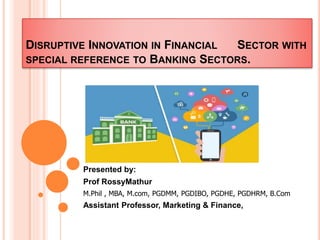 DISRUPTIVE INNOVATION IN FINANCIAL SECTOR WITH
SPECIAL REFERENCE TO BANKING SECTORS.
Presented by:
Prof RossyMathur
M.Phil , MBA, M.com, PGDMM, PGDIBO, PGDHE, PGDHRM, B.Com
Assistant Professor, Marketing & Finance,
 