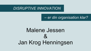 Malene Jessen
&
Jan Krog Henningsen
DISRUPTIVE INNOVATION
– er din organisation klar?
 