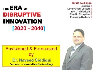 THE ERA OF
DISRUPTIVE
INNOVATION
[2020 - 2040]
Target Audience
Investors |
Development Leaders |
Young Intellectuals |
Start-Up Ecosystem |
Promising Students |
Envisioned & Forecasted
by
Dr. Naveed Siddiqui
Founder – Naveed Media Academy
 