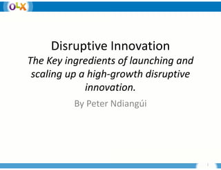Disruptive I
     Di    ti Innovation
                    ti
The Key ingredient f
       y g        ts of launching and 
                                g
 scaling up a high‐growth disruptive 
             innovati
                   ation.
          By Peter Ndiangúi 
          By Peter Ndiangúi




                                         1
 