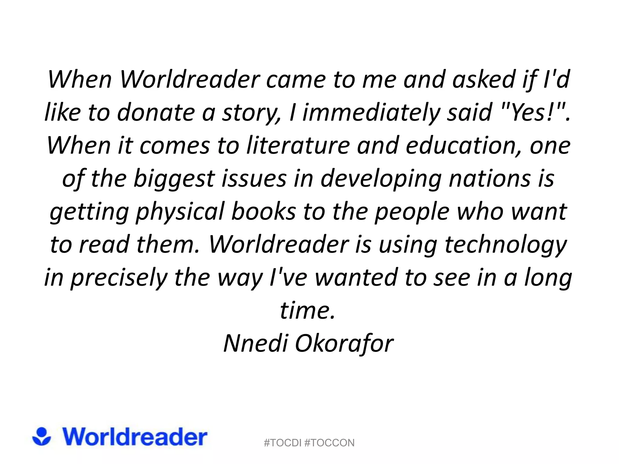 When Worldreader came to me and asked if I'd
like to donate a story, I immediately said "Yes!".
When it comes to literature and education, one
  of the biggest issues in developing nations is
 getting physical books to the people who want
 to read them. Worldreader is using technology
in precisely the way I've wanted to see in a long
                       time.
                 Nnedi Okorafor


                    #TOCDI #TOCCON
 