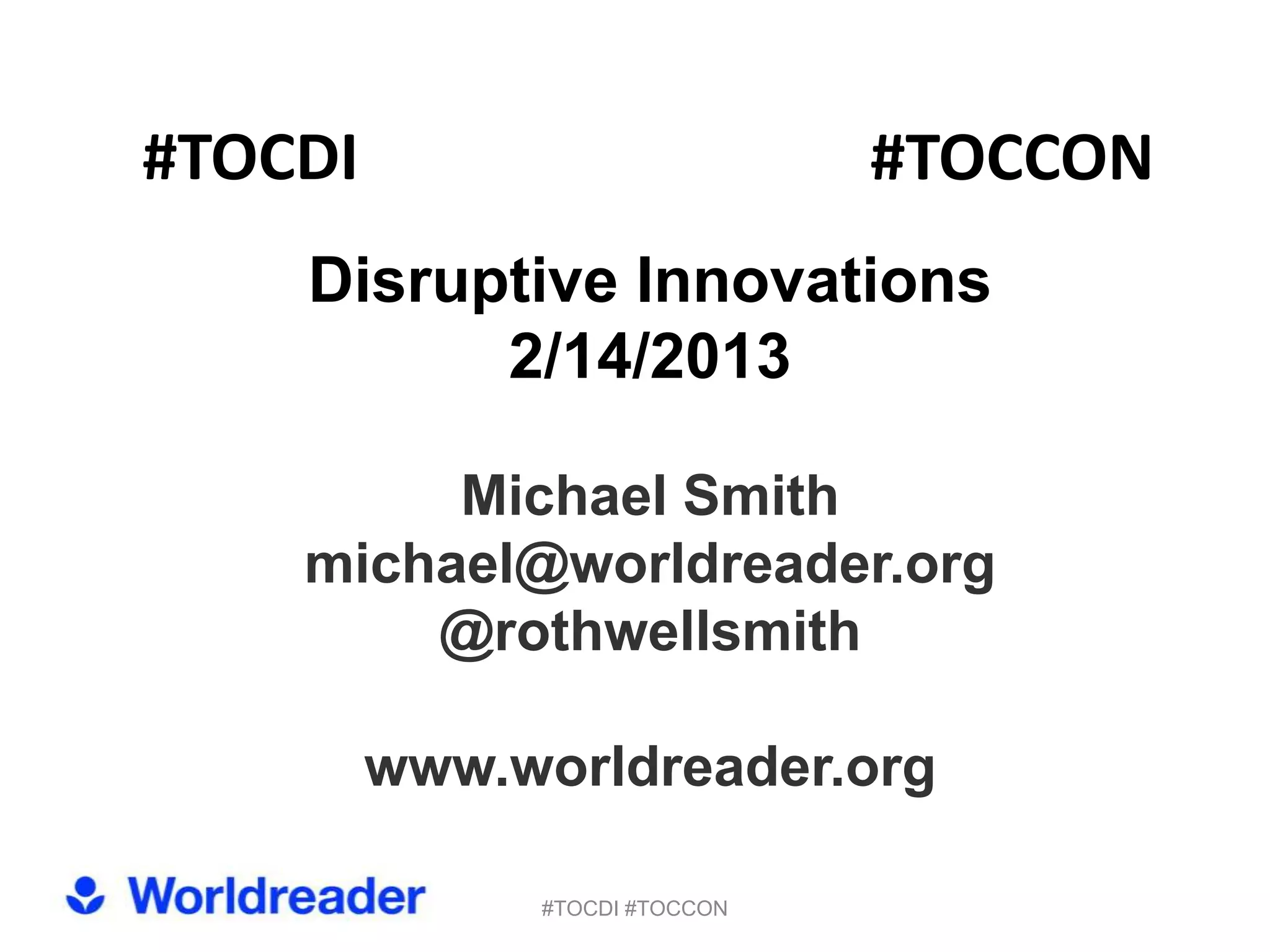 #TOCDI                         #TOCCON
    Disruptive Innovations
          2/14/2013

         Michael Smith
    michael@worldreader.org
        @rothwellsmith

         www.worldreader.org

              #TOCDI #TOCCON
 