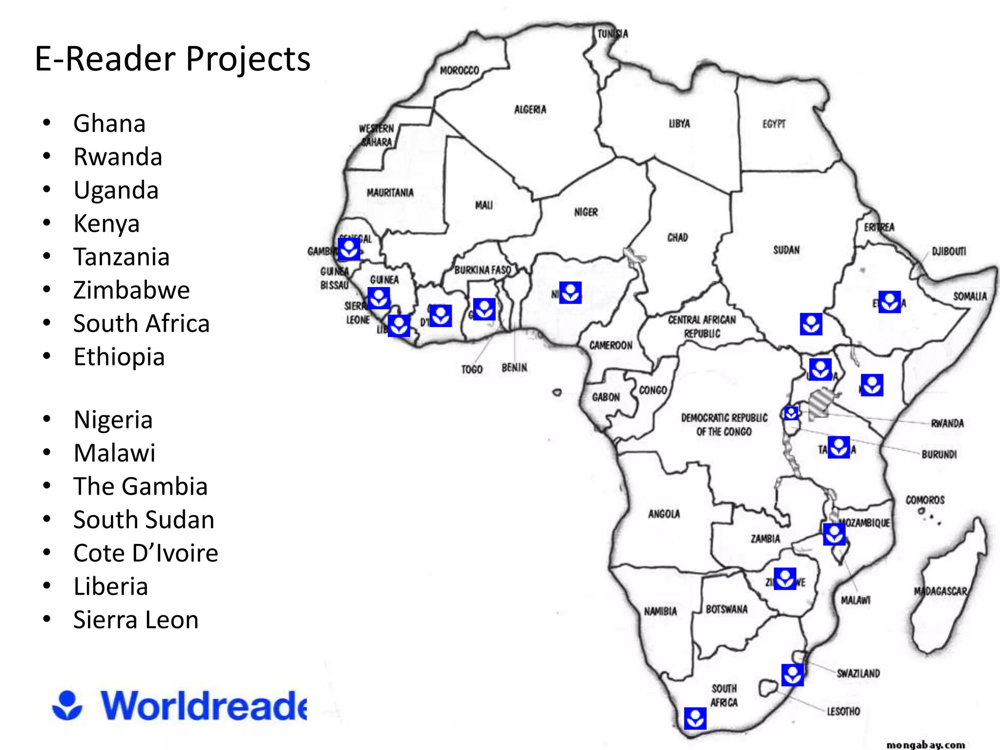E-Reader Projects
•   Ghana
•   Rwanda
•   Uganda
•   Kenya
•   Tanzania
•   Zimbabwe
•   South Africa
•   Ethiopia

•   Nigeria
•   Malawi
•   The Gambia
•   South Sudan
•   Cote D’Ivoire
•   Liberia
•   Sierra Leon
 