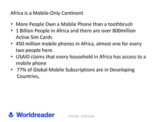 Africa is a Mobile-Only Continent

• More People Own a Mobile Phone than a toothbrush
• 1 Billion People in Africa and there are over 800million
  Active Sim Cards
• 450 million mobile phones in Africa, almost one for every
  two people here.
• USAID claims that every household in Africa has access to a
  mobile phone
• 77% of Global Mobile Subscriptions are in Developing
   Countries,




                          #TOCDI #TOCCON
 