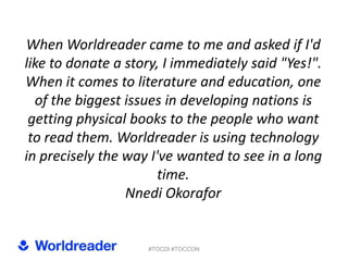 When Worldreader came to me and asked if I'd
like to donate a story, I immediately said "Yes!".
When it comes to literature and education, one
  of the biggest issues in developing nations is
 getting physical books to the people who want
 to read them. Worldreader is using technology
in precisely the way I've wanted to see in a long
                       time.
                 Nnedi Okorafor


                    #TOCDI #TOCCON
 