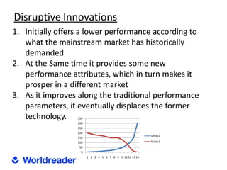 Disruptive Innovations
1. Initially offers a lower performance according to
   what the mainstream market has historically
   demanded
2. At the Same time it provides some new
   performance attributes, which in turn makes it
   prosper in a different market
3. As it improves along the traditional performance
   parameters, it eventually displaces the former
   technology.    350
                  300
                  250
                  200
                                                           Series1
                  150
                  100                                      Series2
                   50
                    0
                        1 2 3 4 5 6 7 8 9 10 11 12 13 14
 