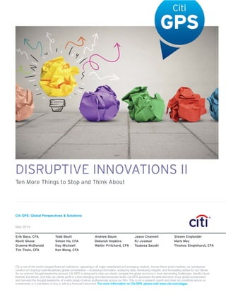 Citi GPS: Global Perspectives & Solutions
May 2014
DISRUPTIVE INNOVATIONS II
Ten More Things to Stop and Think About
Erik Bass, CFA Todd Bault Andrew Baum Jason Channell Steven Englander
Ronit Ghose Simon Ho, CFA Deborah Hopkins PJ Juvekar Mark May
Graeme McDonald Itay Michaeli Walter Pritchard, CFA Tsubasa Sasaki Thomas Singlehurst, CFA
Tim Thein, CFA Ken Wong, CFA
Citi is one of the world’s largest financial institutions, operating in all major established and emerging markets. Across these world markets, our employees
conduct an ongoing multi-disciplinary global conversation – accessing information, analyzing data, developing insights, and formulating advice for our clients.
As our premier thought-leadership product, Citi GPS is designed to help our clients navigate the global economy’s most demanding challenges, identify future
themes and trends, and help our clients profit in a fast-changing and interconnected world. Citi GPS accesses the best elements of our global conversation
and harvests the thought leadership of a wide range of senior professionals across our firm. This is not a research report and does not constitute advice on
investments or a solicitation to buy or sell any financial instrument. For more information on Citi GPS, please visit www.citi.com/citigps.
 