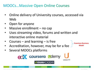 © 2013 Cisco Consulting Services. All rights reserved. Cisco Confidential 2
• Online delivery of University courses, accessed via
Web
• Open for anyone
• Massive enrollment – no cap
• Uses streaming video, forums and written and
interactive online material
• Courses – and learning – is free
• Accreditation, however, may be for a fee
• Several MOOCs platforms
Freemium Business
Model
 