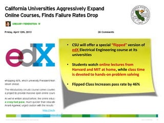 © 2013 Cisco Consulting Services. All rights reserved. Cisco Confidential 26
http://techcrunch.com/2013/04/12/california-universities-aggressively-expand-online-courses-finds-
failure-rates-drop/
• CSU will offer a special “flipped” version of
edX Electrical Engineering course at its
universities
• Students watch online lectures from
Harvard and MIT at home, while class time
is devoted to hands-on problem solving
• Flipped Class Increases pass rate by 46%
 