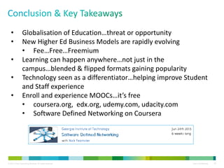 © 2013 Cisco Consulting Services. All rights reserved. Cisco Confidential 29
• Globalisation of Education…threat or opportunity
• New Higher Ed Business Models are rapidly evolving
• Fee…Free…Freemium
• Learning can happen anywhere…not just in the
campus…blended & flipped formats gaining popularity
• Technology seen as a differentiator…helping improve Student
and Staff experience
• Enroll and experience MOOCs…it’s free
• coursera.org, edx.org, udemy.com, udacity.com
• Software Defined Networking on Coursera
 