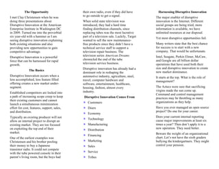 The Opportunity                   their own radio, even if they did have         Harnessing Disruptive Innovation
                                             to go outside to get a signal.
I met Clay Christensen when he was                                                        The major enabler of disruptive
doing three presentations about              When solid state television was              innovation is the Internet. Different
Disruptive Innovation at the American        introduced, they had a hard time             social groups are being tried, more
Enterprise Institute in Washington DC        finding distribution channels, since         information is available, we have
in 2009. Turned me into the proverbial       replacing tubes was the most lucrative       unlimited resources at our disposal.
six year-old with a hammer as I am           part of a television sale. Luckily, Target   Yet most disruptive opportunities fail.
seeing disruptive innovation explaining      wanted to sell the new maintenance-
both existing situations and also            free products since they didn’t have a       Many writers state that the best chance
providing new opportunities to gain          technical service staff to support a         for success is to start with a new
competitive advantage.                       television repair business. The              company. That would be unfortunate.
                                             television series American Dreams            Intel, Seagate, Perkin Elmer, McCaw,
Disruptive Innovation is a powerful
                                             chronicled the end of the tube               and Google are all billion dollar
force that can be harnessed for rapid
                                             television service business.                 operations that have used both their
growth.
                                             Disruptive innovation has already had a      size and disruptive innovation to create
               The Basics                                                                 new market dominance.
                                             dominant role in reshaping the
Disruptive Innovation occurs when a          automotive industry, agriculture, steel,     It starts at the top. What is the role of
less accomplished, less feature filled       travel, computer hardware and                management?
offering creates a new market under-         software, entertainment, healthcare,
segment.                                     housing, fashion, almost every               The Aztecs were sure that sacrificing
                                             industry.                                    virgins made the sun come up.
Established competitors are locked into                                                   Command and control management
a path of increasing scope creep to keep      Disruptive Innovation Comes From            practices may be throttling as many
their existing customers and cannot                                                       organizations as they help.
                                                Customers
launch a simultaneous minimization
effort for cost, features, support, sales,      Doers                                     Have you ever managed an open source
and distribution.                                                                         project? Do one for your career.
                                                Economy
Typically an existing producer will not                                                   Does your current internal reporting
                                                Technology                                cause major improvements at least six
allow an internal project to disrupt an
existing market. They are too focused           Manufacturing                             times a year? Then don’t apply it to a
on exploiting the top end of their                                                        new operation. They need better.
                                                Distribution
market.                                                                                   Beware the weight of an organizational
                                                Financing
One of the earliest examples was                                                          chart. Let’s not have the sixth graders
Christensen and his brother pooling             Marketing                                 bullying the kindergartners. They might
their money to buy a Japanese                   Sales                                     control your pension.
transistor radio. It could not compete
with the tube powered console in their          Service
parent’s living room, but the boys had          Tribes
 