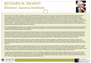 RICHARD M. BRANDT
Director, Iacocca Institute
Dick Brandt is an international consultant, advisor and accomplished public speaker. He has had over 15 years of experience in managing international business operations,
while serving in various Vice Presidential positions during a 25-year career at AT&T and Lucent Technologies. International operations for which Mr. Brandt assumed
responsibility included all activities associated with sales, project implementation, technical sales support and staff in over 25 countries in Asia, Western Europe, Eastern
Europe, the Middle East and Africa. These responsibilities led him to direct discussions of international business issues with world leaders such as the former President of the
PLO, Yasser Arafat and Jiang Zemin, former President of the PRC. Mr. Brandt also served on the Board of Directors for five international ventures in Singapore, the PRC, India,
Poland and Russia. He assumed the position of International Sales Vice President in 1989 and concentrated on opening up the Asia/Pacific market for AT&T starting with
Korea and Taiwan. Dick then established several joint ventures and expanded operations to 15 countries in Asia by 1994. During this time, Dick led several hundred sales and
support staff with hundreds of millions of dollars in annual sales.
In 1970, Dick Brandt began his career as a sales manager for Ohio Bell. Ten years later as a principal consultant for AT&T International in Dublin, Ireland, his international work
began with the establishment of AT&T's first international company. Mr. Brandt spent over 14 years living and working overseas, beginning in Ireland and continuing in Italy,
Australia, New Zealand, Hong Kong, and the Netherlands.
His personal and professional experience in marketing, team leadership, joint ventures and global business architecture and management has given him depth and perception
that he brings to both the training room and his advice to corporate clients. Mr. Brandt has developed extensive seminar materials on various aspects of international work in
the global marketplace. He earned his BS Degree from Kent State University, and he is a graduate of the Advanced Management Program at the Harvard Business School. He
also served as a First Lieutenant in the United States Army immediately after his years at Kent State in the ROTC program. He spent two years on active duty at Fort Bliss, El
Paso, Texas, and received the Army commendation medal for his work as the Public Information Officer. He then spent five years in the Army Reserves in Ohio.
Following his tenure at AT&T, Mr. Brandt has been able to devote himself to speaking and training engagements, having delivered lectures at Erasmus University in the
Netherlands, Rome University in Italy, the World Economic Forum in South Africa, and Loyola University in Europe, plus training for Warner Lambert (The Sales Process in
Japan), Bristol-Meyers Squibb (Doing business in Australia/New Zealand), Rohm & Haas (Asia Pacific Business Training), and Baruch College (Establishing International Joint
Ventures).
Dick has been employed by Lehigh University for the past 18 years. He serves as the Director of the Iacocca Institute in the Office of the Vice President of International Affairs,
and has been the Director of the renowned Global Village Program for Future Leaders of Business and Industry for 15 years. The Global Village Program delivers its learning
through interactive courses, multi-cultural teaming experiences, business and organizational visits, executive round table discussions, themed panel and seminar sessions. Since
its inception, this program has welcomed 1750 young leaders from 133 countries – all of whom are part of the Global Village worldwide alumni network.
In addition to delivering the International Business courses at The Iacocca Institute at Lehigh University, Mr. Brandt has also taught Business One for seven years at Lehigh’s
College of Business and Economics. He currently facilitates a session on international negotiations in the innovative Integrated Business and Engineering Honors Program.
Additionally, Mr. Brandt has taught the Business Policy course in the Executive MBA Program at The Zicklin School of Business, Baruch College, and The City University of New
York. He has also taught executive education programs for Long Island University.
 